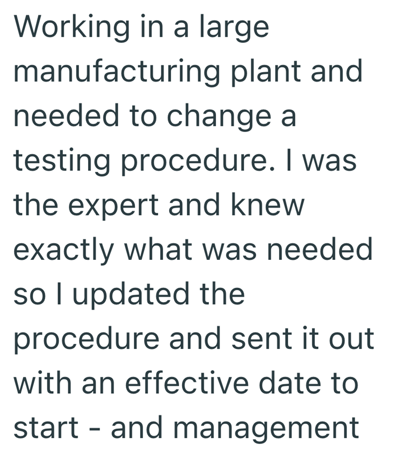 Working in a large manufacturing plant and needed to change a testing procedure. I was the expert and knew. exactly what was needed. so I updated the procedure and sent it out with an effective date to start and management -