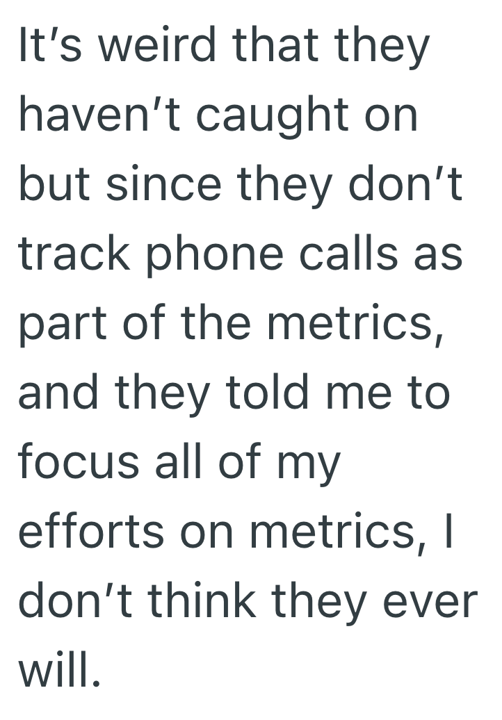 It's weird that they haven't caught on but since they don't track phone calls as part of the metrics, and they told me to focus all of my efforts on metrics, I don't think they ever will.