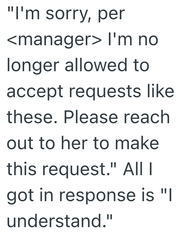 "I'm sorry, per <manager> I'm no longer allowed to accept requests like these. Please reach out to her to make this request." All I got in response is "I understand."