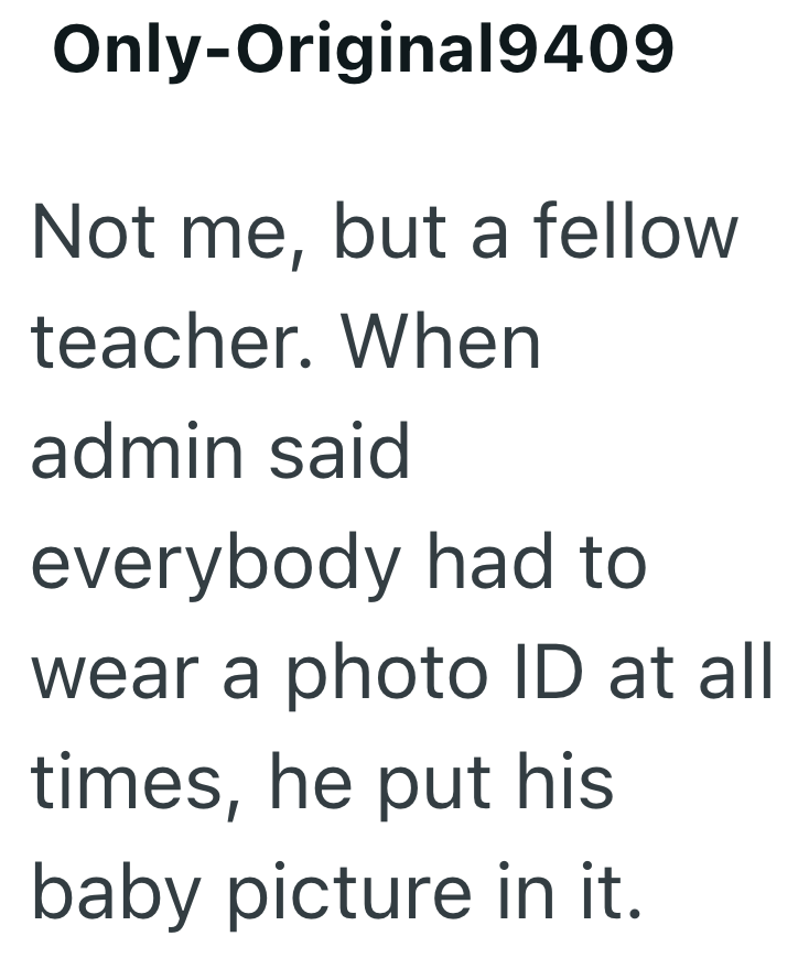 Only-Original9409 Not me, but a fellow teacher. When admin said everybody had to wear a photo ID at all times, he put his baby picture in it.