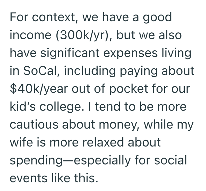 For context, we have a good income (300k/yr), but we also have significant expenses living in SoCal, including paying about $40k/year out of pocket for our kid's college. I tend to be more cautious about money, while my wife is more relaxed about spending—especially for social events like this.