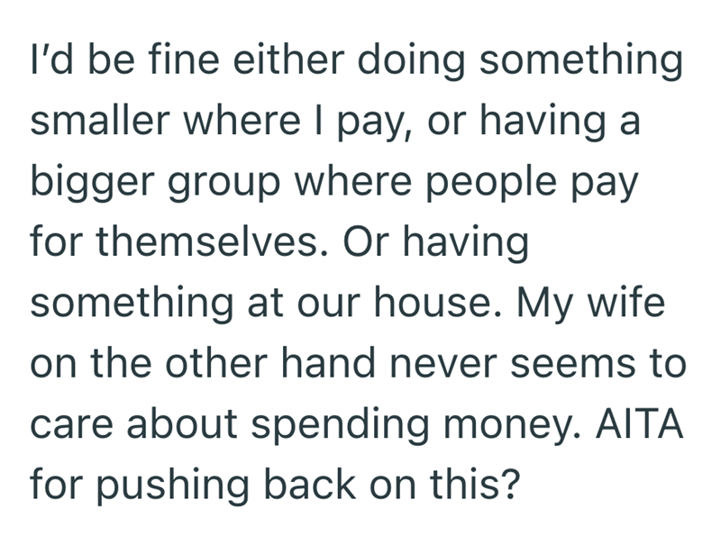 I'd be fine either doing something smaller where I pay, or having a bigger group where people pay for themselves. Or having something at our house. My wife on the other hand never seems to care about spending money. AITA for pushing back on this?