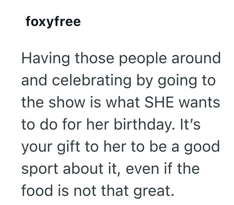 foxyfree Having those people around and celebrating by going to the show is what SHE wants to do for her birthday. It's your gift to her to be a good sport about it, even if the food is not that great.