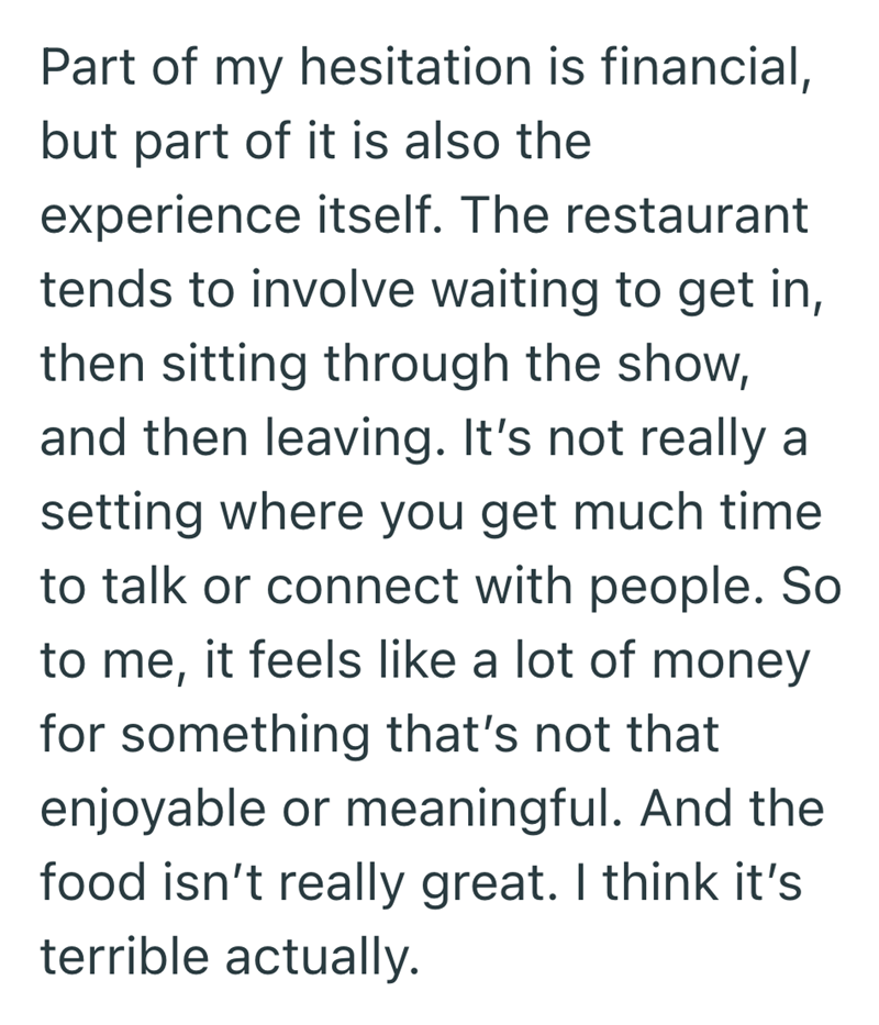 Part of my hesitation is financial, but part of it is also the experience itself. The restaurant tends to involve waiting to get in, then sitting through the show, and then leaving. It's not really a setting where you get much time to talk or connect with people. So to me, it feels like a lot of money for something that's not that enjoyable or meaningful. And the food isn't really great. I think it's terrible actually.