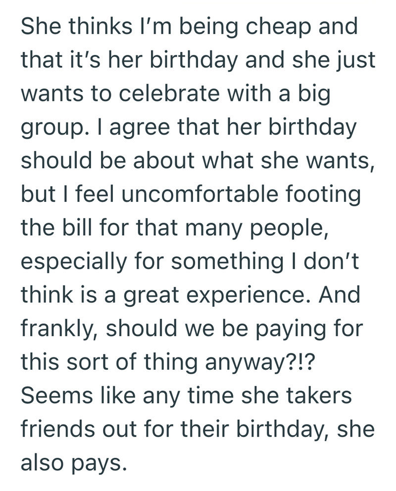 She thinks I'm being cheap and that it's her birthday and she just wants to celebrate with a big group. I agree that her birthday should be about what she wants, but I feel uncomfortable footing the bill for that many people, especially for something I don't think is a great experience. And frankly, should we be paying for this sort of thing anyway?!? Seems like any time she takers friends out for their birthday, she also pays.