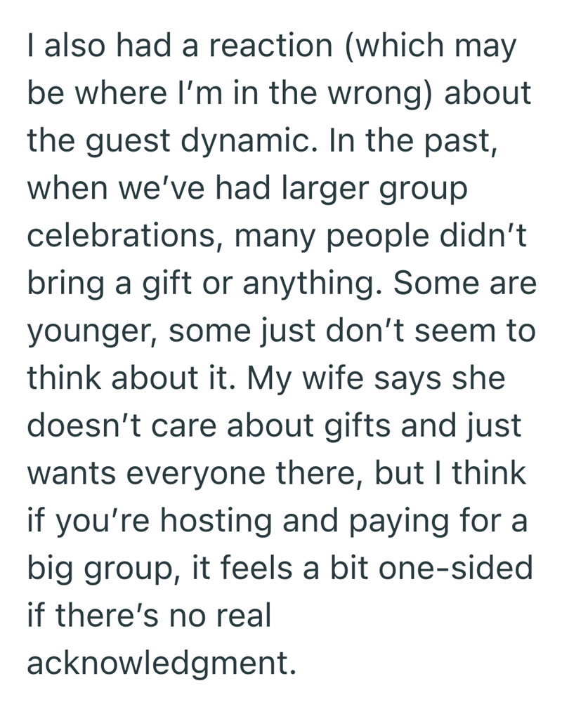 I also had a reaction (which may be where I'm in the wrong) about the guest dynamic. In the past, when we've had larger group celebrations, many people didn't bring a gift or anything. Some are younger, some just don't seem to think about it. My wife says she doesn't care about gifts and just wants everyone there, but I think if you're hosting and paying for a big group, it feels a bit one-sided if there's no real acknowledgment.