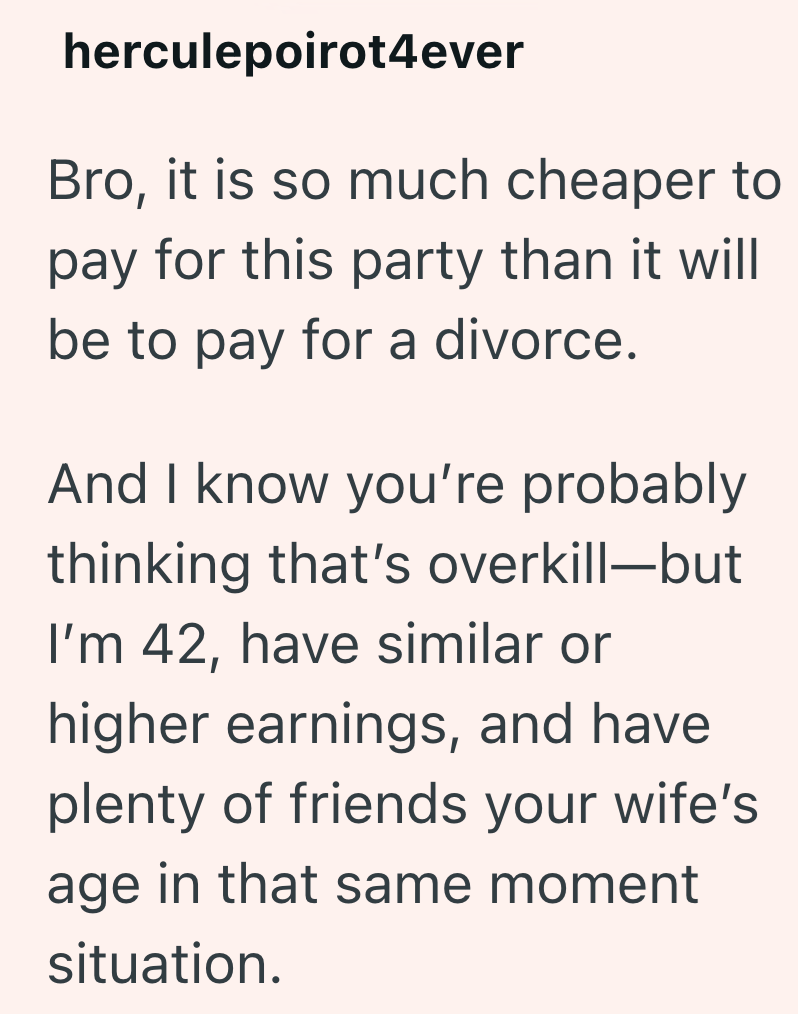 herculepoirot4ever Bro, it is so much cheaper to pay for this party than it will be to pay for a divorce. And I know you're probably thinking that's overkill-but I'm 42, have similar or higher earnings, and have plenty of friends your wife's age in that same moment situation.