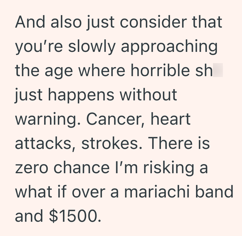 And also just consider that you're slowly approaching the age where horrible sh just happens without warning. Cancer, heart attacks, strokes. There is zero chance I'm risking a what if over a mariachi band and $1500.