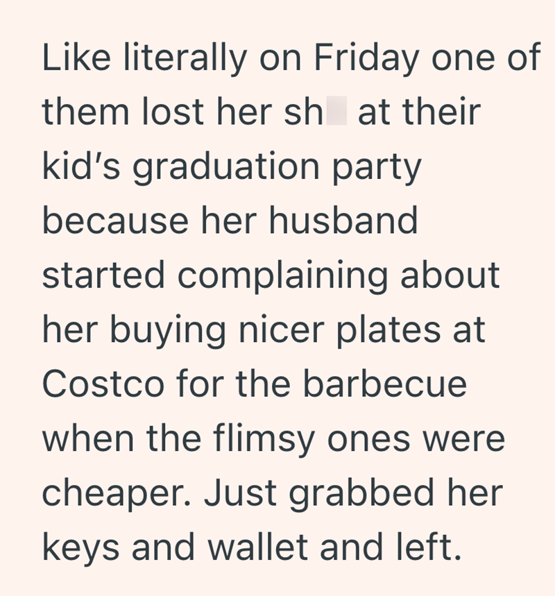 Like literally on Friday one of them lost her sh at their kid's graduation party because her husband started complaining about her buying nicer plates at Costco for the barbecue when the flimsy ones were cheaper. Just grabbed her keys and wallet and left.