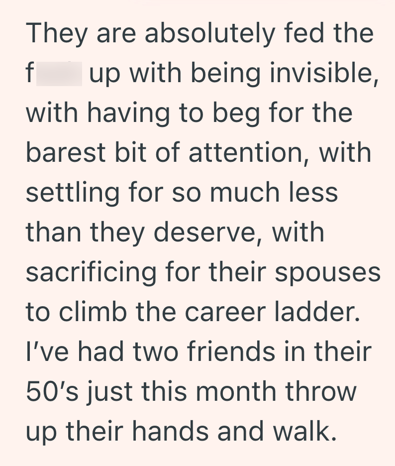 They are absolutely fed the f up with being invisible, with having to beg for the barest bit of attention, with settling for so much less than they deserve, with sacrificing for their spouses to climb the career ladder. I've had two friends in their 50's just this month throw up their hands and walk.