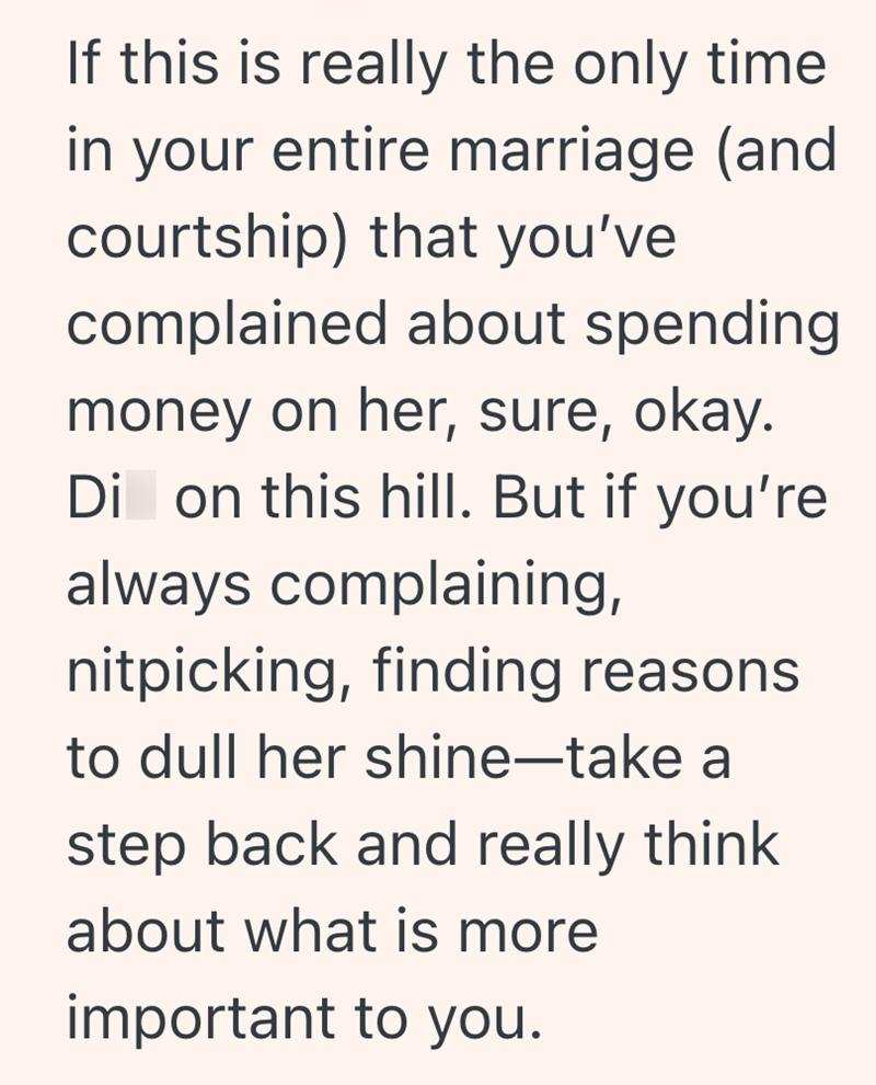 If this is really the only time in your entire marriage (and courtship) that you've complained about spending money on her, sure, okay. Di on this hill. But if you're always complaining, nitpicking, finding reasons to dull her shine-take a step back and really think about what is more important to you.