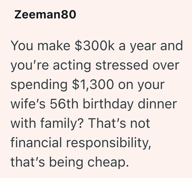 Zeeman80 You make $300k a year and you're acting stressed over spending $1,300 on your wife's 56th birthday dinner with family? That's not financial responsibility, that's being cheap.