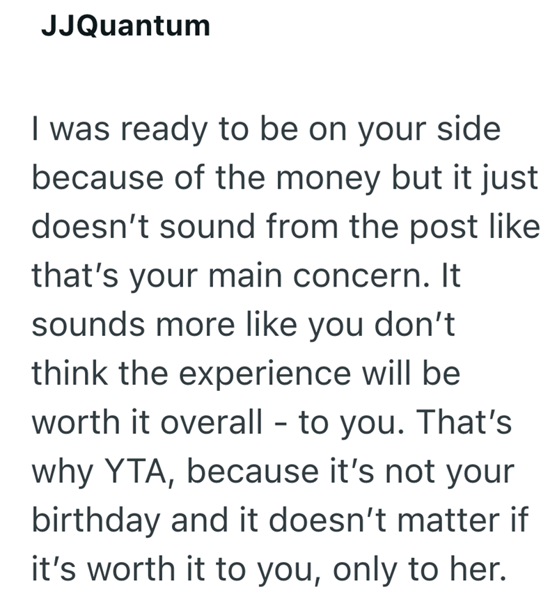 JJQuantum I was ready to be on your side because of the money but it just doesn't sound from the post like that's your main concern. It sounds more like you don't think the experience will be worth it overall - to you. That's why YTA, because it's not your birthday and it doesn't matter if it's worth it to you, only to her.