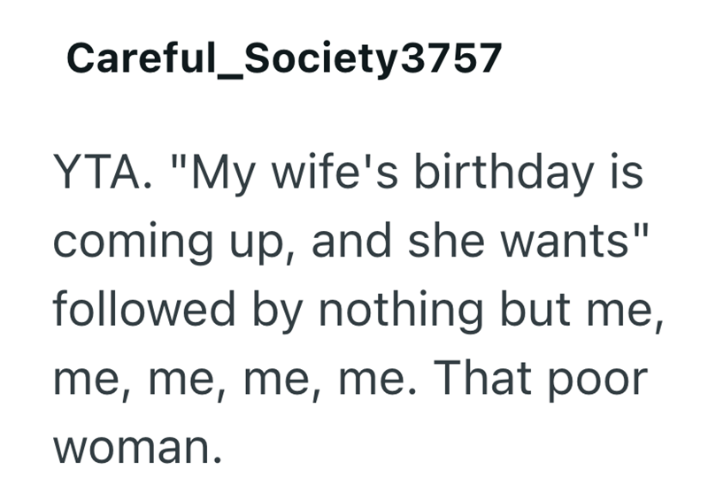 Careful_Society3757 YTA. "My wife's birthday is coming up, and she wants" followed by nothing but me, me, me, me, me. That poor woman.
