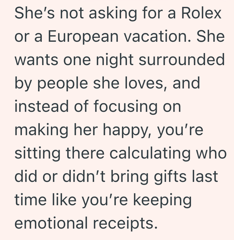 She's not asking for a Rolex or a European vacation. She wants one night surrounded by people she loves, and instead of focusing on making her happy, you're sitting there calculating who did or didn't bring gifts last time like you're keeping emotional receipts.