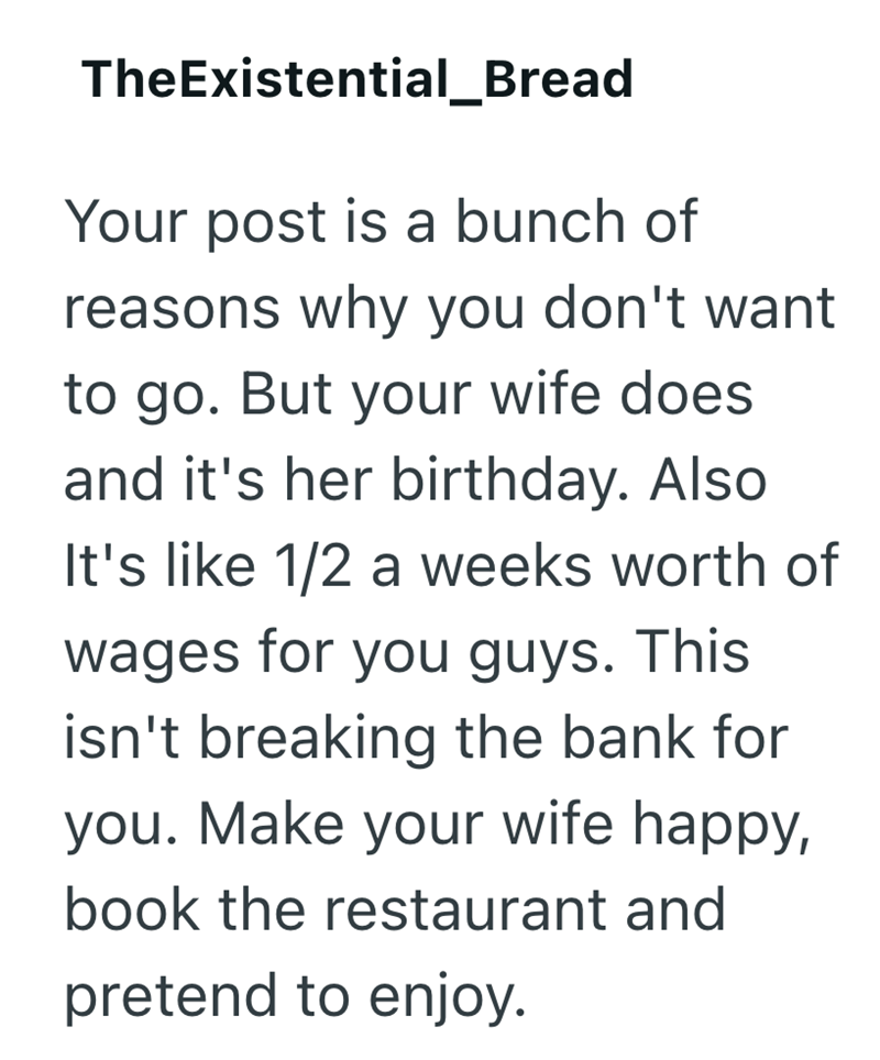 TheExistential_Bread Your post is a bunch of reasons why you don't want to go. But your wife does and it's her birthday. Also It's like 1/2 a weeks worth of wages for you guys. This isn't breaking the bank for you. Make your wife happy, book the restaurant and pretend to enjoy.