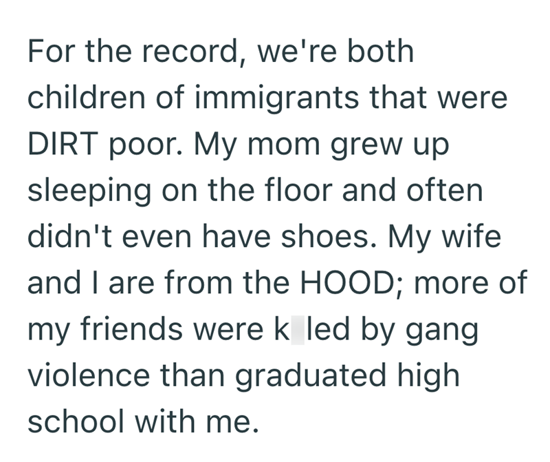 For the record, we're both children of immigrants that were DIRT poor. My mom grew up sleeping on the floor and often didn't even have shoes. My wife and I are from the HOOD; more of my friends were k led by gang violence than graduated high school with me.
