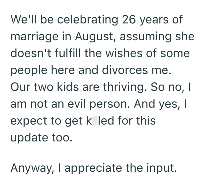 We'll be celebrating 26 years of marriage in August, assuming she doesn't fulfill the wishes of some people here and divorces me. Our two kids are thriving. So no, I am not an evil person. And yes, I expect to get k led for this update too. Anyway, I appreciate the input.