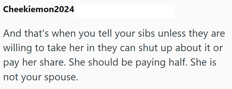 Cheekiemon2024 And that's when you tell your sibs unless they are willing to take her in they can shut up about it or pay her share. She should be paying half. She is not your spouse.