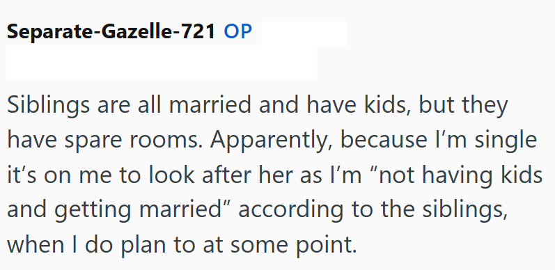 Separate-Gazelle-721 OP Siblings are all married and have kids, but they have spare rooms. Apparently, because I'm single it's on me to look after her as I'm "not having kids and getting married" according to the siblings, when I do plan to at some point.