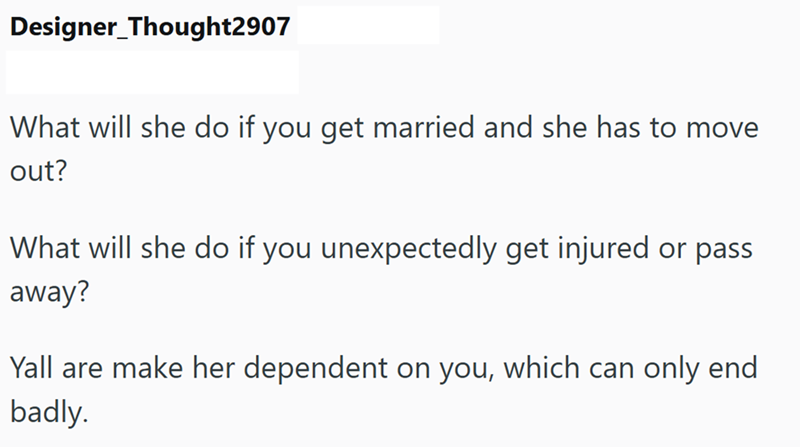 Designer_Thought2907 What will she do if you get married and she has to move out? What will she do if you unexpectedly get injured or pass away? Yall are make her dependent on you, which can only end badly.