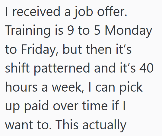 I received a job offer. Training is 9 to 5 Monday to Friday, but then it's shift patterned and it's 40 hours a week, I can pick up paid over time if I want to. This actually