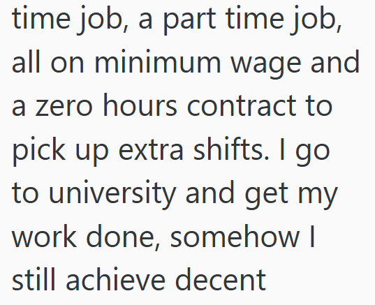 time job, a part time job, all on minimum wage and a zero hours contract to pick up extra shifts. I go to university and get my work done, somehow I still achieve decent