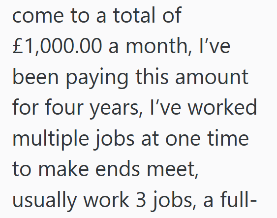 come to a total of £1,000.00 a month, I've been paying this amount for four years, I've worked multiple jobs at one time to make ends meet, usually work 3 jobs, a full-