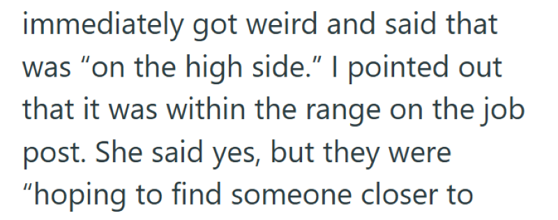 immediately got weird and said that was "on the high side." I pointed out that it was within the range on the job post. She said yes, but they were "hoping to find someone closer to