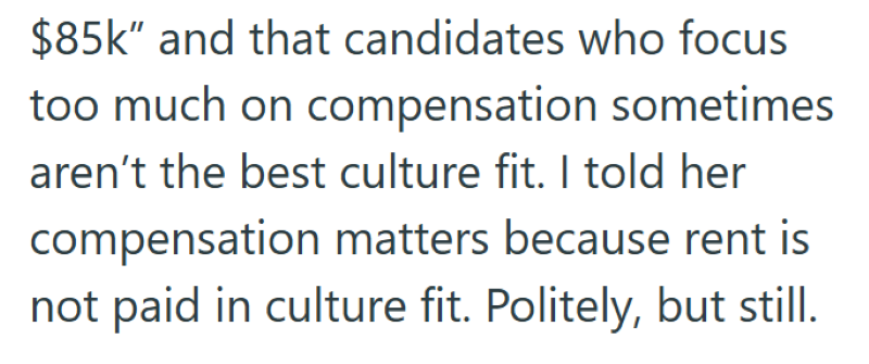 $85k" and that candidates who focus too much on compensation sometimes aren't the best culture fit. I told her compensation matters because rent is not paid in culture fit. Politely, but still.