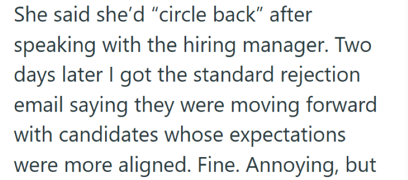 She said she'd "circle back" after speaking with the hiring manager. Two days later I got the standard rejection email saying they were moving forward with candidates whose expectations were more aligned. Fine. Annoying, but