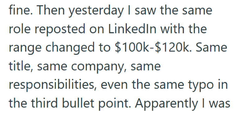 fine. Then yesterday I saw the same role reposted on LinkedIn with the range changed to $100k-$120k. Same title, same company, same responsibilities, even the same typo in the third bullet point. Apparently I was