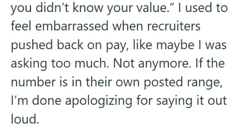 you didn't know your value." I used to feel embarrassed when recruiters pushed back on pay, like maybe I was asking too much. Not anymore. If the number is in their own posted range, I'm done apologizing for saying it out loud.