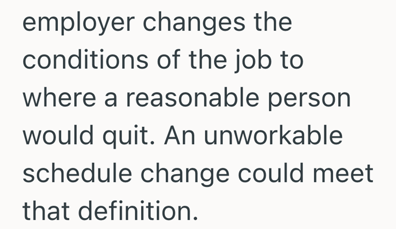 employer changes the conditions of the job to where a reasonable person would quit. An unworkable schedule change could meet that definition.