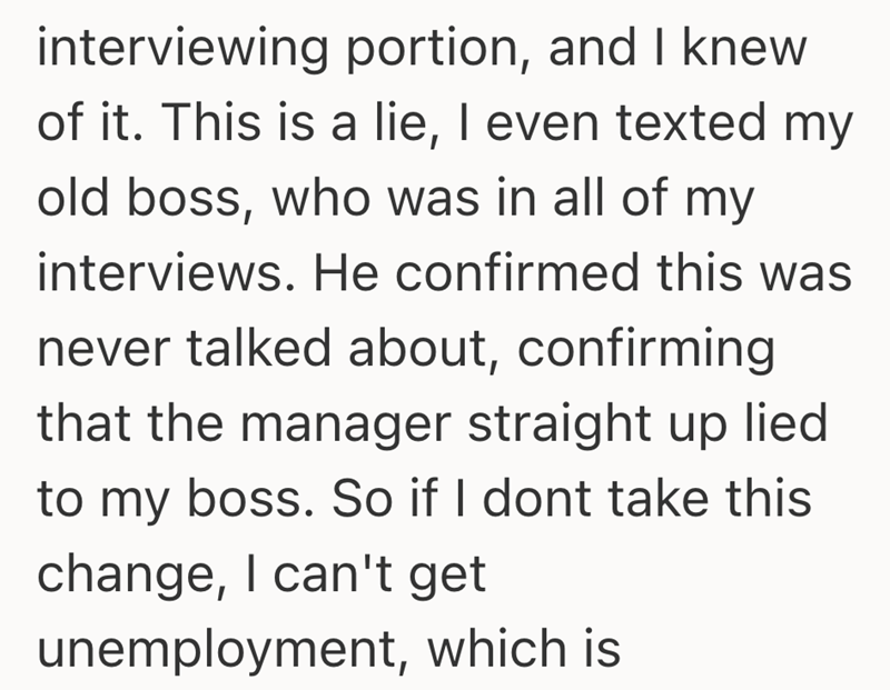 interviewing portion, and I knew of it. This is a lie, I even texted my old boss, who was in all of my interviews. He confirmed this was never talked about, confirming that the manager straight up lied to my boss. So if I dont take this change, I can't get unemployment, which is
