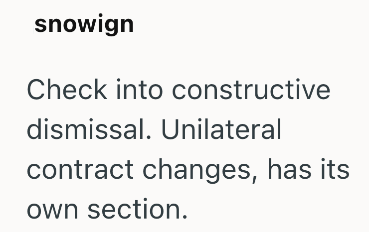 snowign Check into constructive dismissal. Unilateral contract changes, has its own section.