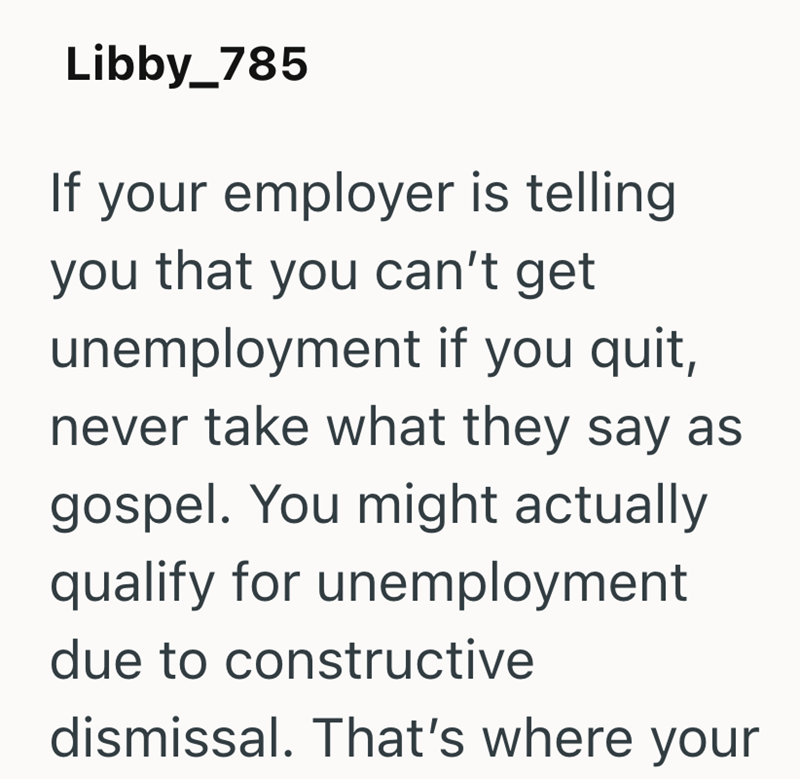 Libby_785 If your employer is telling you that you can't get unemployment if you quit, never take what they say as gospel. You might actually qualify for unemployment due to constructive dismissal. That's where your