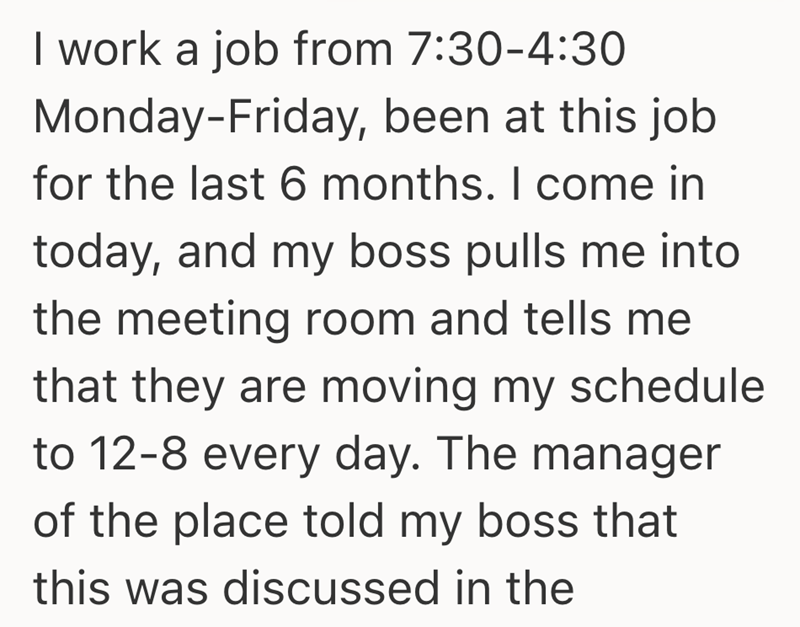 I work a job from 7:30-4:30 Monday-Friday, been at this job for the last 6 months. I come in today, and my boss pulls me into the meeting room and tells me that they are moving my schedule to 12-8 every day. The manager of the place told my boss that this was discussed in the