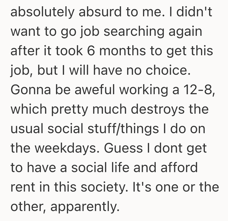 absolutely absurd to me. I didn't want to go job searching again after it took 6 months to get this job, but I will have no choice. Gonna be aweful working a 12-8, which pretty much destroys the usual social stuff/things I do on the weekdays. Guess I dont get to have a social life and afford rent in this society. It's one or the other, apparently.