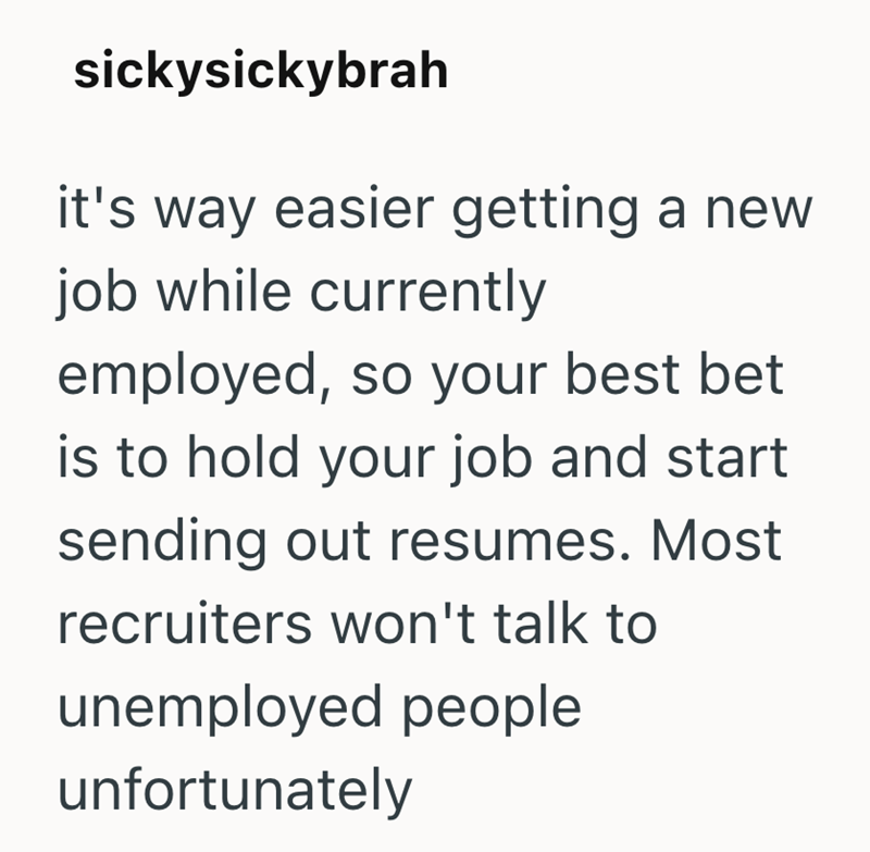 sickysickybrah it's way easier getting a new job while currently employed, so your best bet is to hold your job and start sending out resumes. Most recruiters won't talk to unemployed people unfortunately
