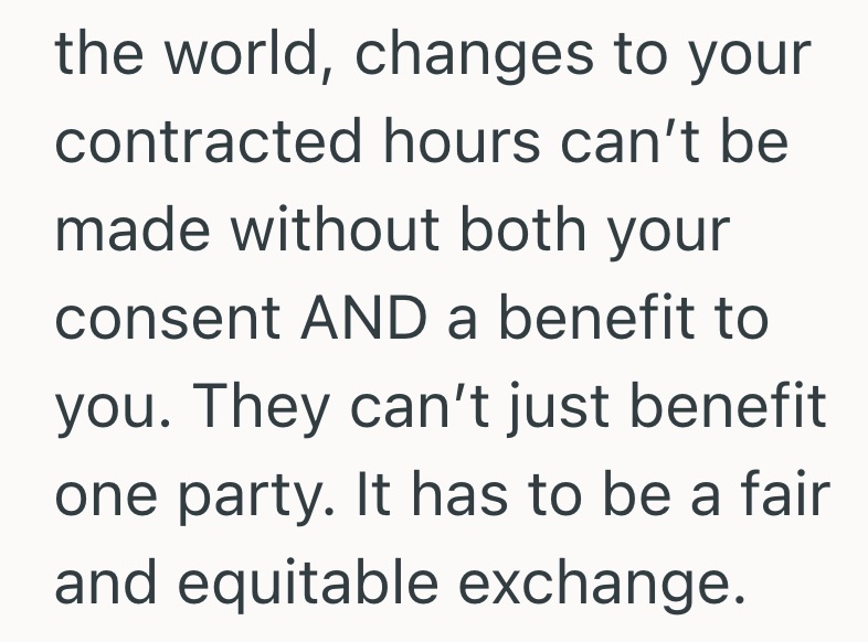 the world, changes to your contracted hours can't be made without both your consent AND a benefit to you. They can't just benefit one party. It has to be a fair and equitable exchange.