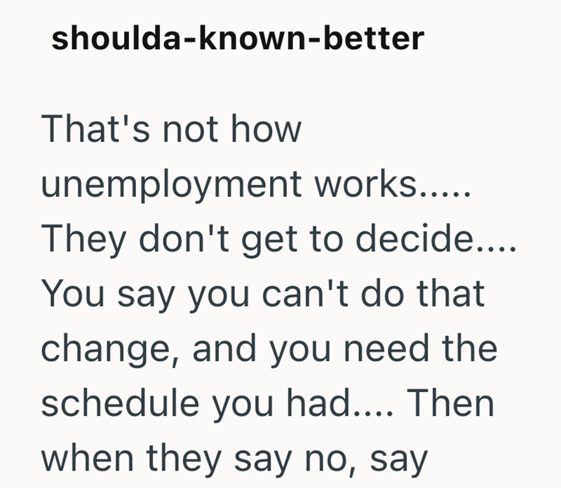 shoulda-known-better That's not how unemployment works..... They don't get to decide.... You say you can't do that change, and you need the schedule you had.... Then when they say no, say