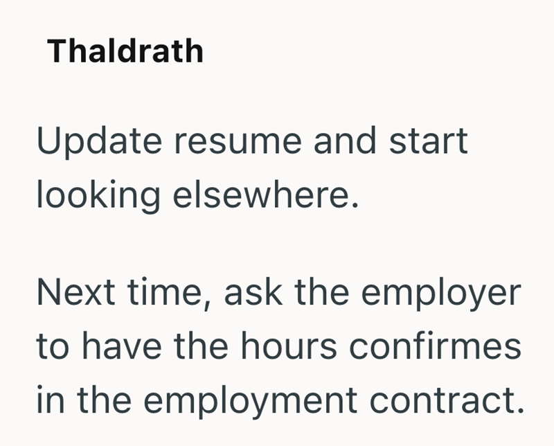 Thaldrath Update resume and start looking elsewhere. Next time, ask the employer to have the hours confirmes in the employment contract.