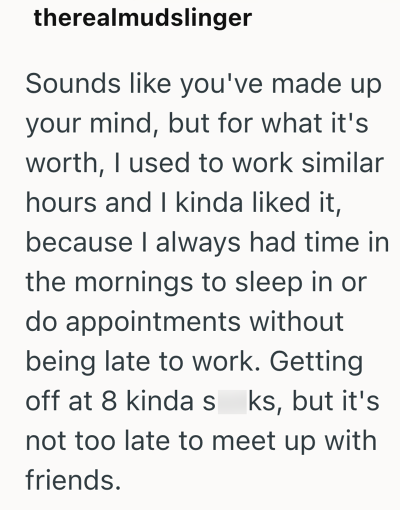 therealmudslinger Sounds like you've made up your mind, but for what it's worth, I used to work similar hours and I kinda liked it, because I always had time in the mornings to sleep in or do appointments without being late to work. Getting off at 8 kinda s ks, but it's not too late to meet up with friends.