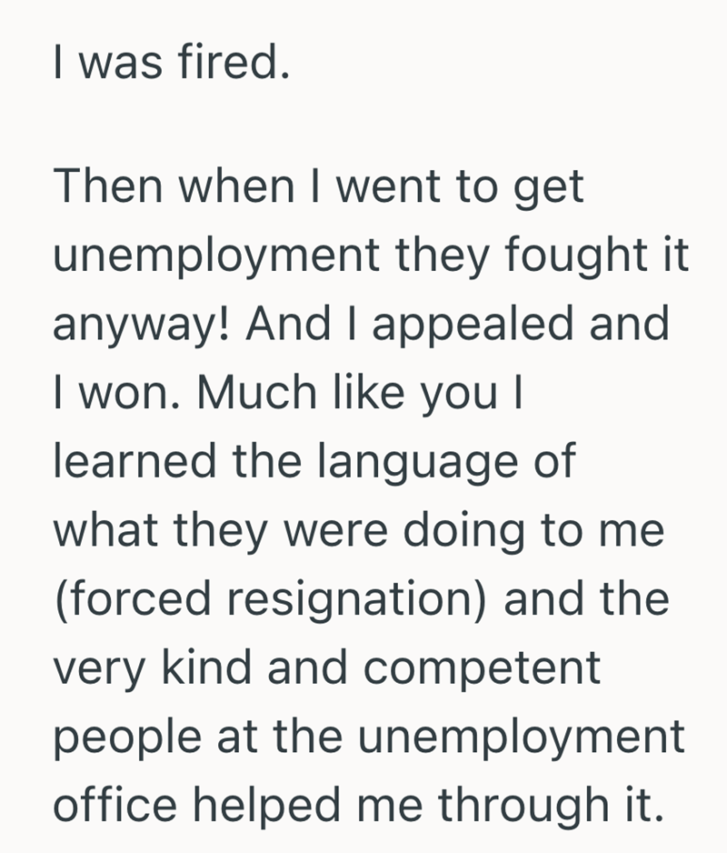 I was fired. Then when I went to get unemployment they fought it anyway! And I appealed and I won. Much like you I learned the language of what they were doing to me (forced resignation) and the very kind and competent people at the unemployment office helped me through it.