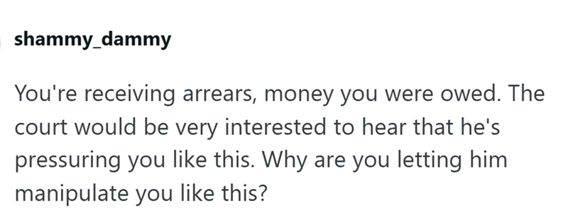 shammy_dammy You're receiving arrears, money you were owed. The court would be very interested to hear that he's pressuring you like this. Why are you letting him manipulate you like this?