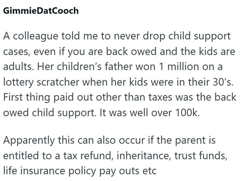 GimmieDatCooch A colleague told me to never drop child support cases, even if you are back owed and the kids are adults. Her children's father won 1 million on a lottery scratcher when her kids were in their 30's. First thing paid out other than taxes was the back owed child support. It was well over 100k. Apparently this can also occur if the parent is entitled to a tax refund, inheritance, trust funds, life insurance policy pay outs etc