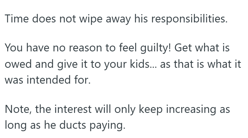 Time does not wipe away his responsibilities. You have no reason to feel guilty! Get what is owed and give it to your kids... as that is what it was intended for. Note, the interest will only keep increasing as long as he ducts paying.