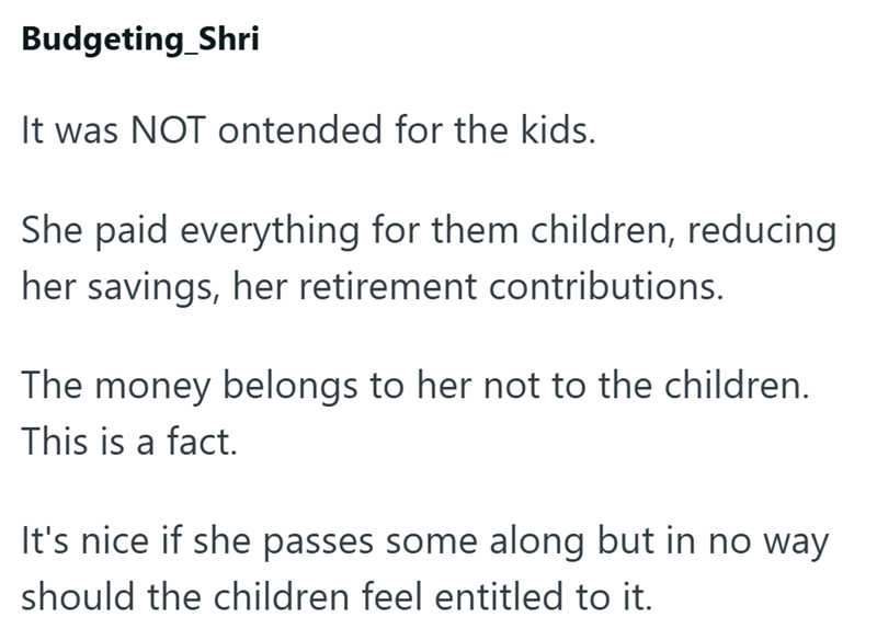 Budgeting Shri It was NOT ontended for the kids. She paid everything for them children, reducing her savings, her retirement contributions. The money belongs to her not to the children. This is a fact. It's nice if she passes some along but in no way should the children feel entitled to it.