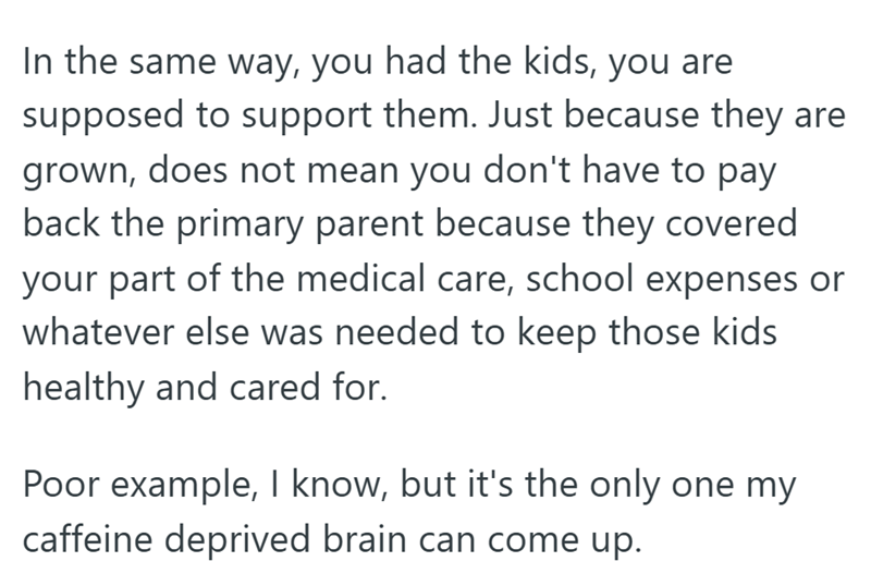 In the same way, you had the kids, you are supposed to support them. Just because they are grown, does not mean you don't have to pay back the primary parent because they covered your part of the medical care, school expenses or whatever else was needed to keep those kids healthy and cared for. Poor example, I know, but it's the only one my caffeine deprived brain can come up.
